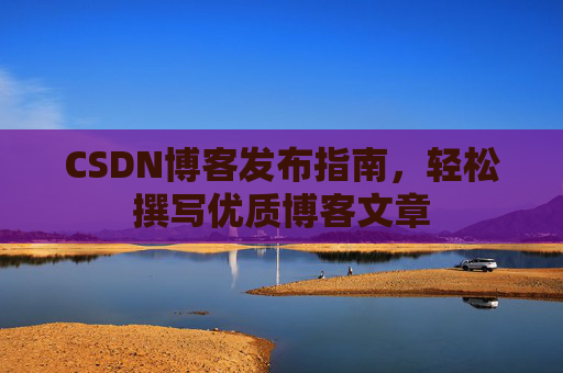 CSDN博客发布指南,轻松撰写优质博客文章 CSDN博客发布指南,轻松撰写优质博客文章